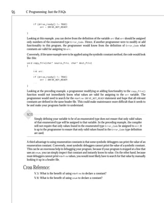 96    C Programming: Just the FAQs


              if (drive_ready() != TRUE)
                   err = DRIVE_NOT_READY;
              ...
       }

       Looking at this example, you can derive from the definition of the variable err that err should be assigned
       only numbers of the enumerated type Error_Code. Hence, if another programmer were to modify or add
       functionality to this program, the programmer would know from the definition of Error_Code what
       constants are valid for assigning to err.
       Conversely, if the same example were to be applied using the symbolic constant method, the code would look
       like this:
       void copy_file(char* source_file, char* dest_file)
       {
            ...
            int err;
            ...
            if (drive_ready() != TRUE)
                 err = DRIVE_NOT_READY;
            ...
       }

       Looking at the preceding example, a programmer modifying or adding functionality to the copy_file()
       function would not immediately know what values are valid for assigning to the err variable. The
       programmer would need to search for the #define DRIVE_NOT_READY statement and hope that all relevant
       constants are defined in the same header file. This could make maintenance more difficult than it needs to
       be and make your programs harder to understand.


       NOTE
              Simply defining your variable to be of an enumerated type does not ensure that only valid values
              of that enumerated type will be assigned to that variable. In the preceding example, the compiler
              will not require that only values found in the enumerated type Error_Code be assigned to err; it
              is up to the programmer to ensure that only valid values found in the Error_Code type definition
              are used.


       A third advantage to using enumeration constants is that some symbolic debuggers can print the value of an
       enumeration constant. Conversely, most symbolic debuggers cannot print the value of a symbolic constant.
       This can be an enormous help in debugging your program, because if your program is stopped at a line that
       uses an enum, you can simply inspect that constant and instantly know its value. On the other hand, because
       most debuggers cannot print #define values, you would most likely have to search for that value by manually
       looking it up in a header file.

     Cross Reference:
              V.5: What is the benefit of using #define to declare a constant?
              V.6: What is the benefit of using enum to declare a constant?
 