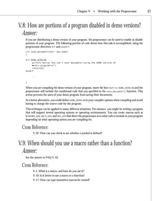 Chapter V •       Working with the Preprocessor               97


V.8: How are portions of a program disabled in demo versions?
  Answer:
   If you are distributing a demo version of your program, the preprocessor can be used to enable or disable
   portions of your program. The following portion of code shows how this task is accomplished, using the
   preprocessor directives #if and #endif:
   int save_document(char* doc_name)
   {

   #if DEMO_VERSION
        printf(“Sorry! You can’t save documents using the DEMO version of
        ¯this program!n”);
        return(0);
   #endif

        ...

   }

   When you are compiling the demo version of your program, insert the line #define DEMO_VERSION and the
   preprocessor will include the conditional code that you specified in the save_document() function. This
   action prevents the users of your demo program from saving their documents.
   As a better alternative, you could define DEMO_VERSION in your compiler options when compiling and avoid
   having to change the source code for the program.
   This technique can be applied to many different situations. For instance, you might be writing a program
   that will support several operating systems or operating environments. You can create macros such as
   WINDOWS_VER, UNIX_VER, and DOS_VER that direct the preprocessor as to what code to include in your program
   depending on what operating system you are compiling for.

 Cross Reference:
         V.32: How can you check to see whether a symbol is defined?


V.9: When should you use a macro rather than a function?
  Answer:
   See the answer to FAQ V.10.

 Cross Reference:
         V.1: What is a macro, and how do you use it?
         V.10: Is it better to use a macro or a function?
         V.17: How can type-insensitive macros be created?
 