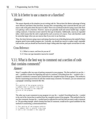 98      C Programming: Just the FAQs



     V.10: Is it better to use a macro or a function?
       Answer:
        The answer depends on the situation you are writing code for. Macros have the distinct advantage of being
        more efficient (and faster) than functions, because their corresponding code is inserted directly into your
        source code at the point where the macro is called. There is no overhead involved in using a macro like there
        is in placing a call to a function. However, macros are generally small and cannot handle large, complex
        coding constructs. A function is more suited for this type of situation. Additionally, macros are expanded
        inline, which means that the code is replicated for each occurrence of a macro. Your code therefore could
        be somewhat larger when you use macros than if you were to use functions.
        Thus, the choice between using a macro and using a function is one of deciding between the tradeoff of faster
        program speed versus smaller program size. Generally, you should use macros to replace small, repeatable
        code sections, and you should use functions for larger coding tasks that might require several lines of code.

      Cross Reference:
              V.1: What is a macro, and how do you use it?
              V.17: How can type-insensitive macros be created?


     V.11: What is the best way to comment out a section of code
     that contains comments?
       Answer:
        Most C compilers offer two ways of putting comments in your program. The first method is to use the /*
        and */ symbols to denote the beginning and end of a comment. Everything from the /* symbol to the */
        symbol is considered a comment and is omitted from the compiled version of the program. This method is
        best for commenting out sections of code that contain many comments. For instance, you can comment out
        a paragraph containing comments like this:
        /*
        This portion of the program contains
        a comment that is several lines long
        and is not included in the compiled
        version of the program.
        */

        The other way to put comments in your program is to use the // symbol. Everything from the // symbol
        to the end of the current line is omitted from the compiled version of the program. This method is best for
        one-line comments, because the // symbol must be replicated for each line that you want to add a comment
        to. The preceding example, which contains four lines of comments, would not be a good candidate for this
        method of commenting, as demonstrated here:
        // This portion of the program contains
        // a comment that is several lines long
        // and is not included in the compiled
 