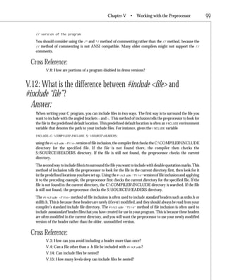 Chapter V •         Working with the Preprocessor                 99

   // version of the program.

   You should consider using the /* and */ method of commenting rather than the // method, because the
   // method of commenting is not ANSI compatible. Many older compilers might not support the //
   comments.

 Cross Reference:
         V.8: How are portions of a program disabled in demo versions?


V.12: What is the difference between #include <file> and
#include “file”?
  Answer:
   When writing your C program, you can include files in two ways. The first way is to surround the file you
   want to include with the angled brackets < and >. This method of inclusion tells the preprocessor to look for
   the file in the predefined default location. This predefined default location is often an INCLUDE environment
   variable that denotes the path to your include files. For instance, given the INCLUDE variable
   INCLUDE=C:COMPILERINCLUDE;S:SOURCEHEADERS;

   using the #include <file> version of file inclusion, the compiler first checks the C:COMPILERINCLUDE
   directory for the specified file. If the file is not found there, the compiler then checks the
   S:SOURCEHEADERS directory. If the file is still not found, the preprocessor checks the current
   directory.
   The second way to include files is to surround the file you want to include with double quotation marks. This
   method of inclusion tells the preprocessor to look for the file in the current directory first, then look for it
   in the predefined locations you have set up. Using the #include “file” version of file inclusion and applying
   it to the preceding example, the preprocessor first checks the current directory for the specified file. If the
   file is not found in the current directory, the C:COMPILERINCLUDE directory is searched. If the file
   is still not found, the preprocessor checks the S:SOURCEHEADERS directory.
   The #include <file> method of file inclusion is often used to include standard headers such as stdio.h or
   stdlib.h. This is because these headers are rarely (if ever) modified, and they should always be read from your
   compiler’s standard include file directory. The #include “file” method of file inclusion is often used to
   include nonstandard header files that you have created for use in your program. This is because these headers
   are often modified in the current directory, and you will want the preprocessor to use your newly modified
   version of the header rather than the older, unmodified version.

 Cross Reference:
         V.3: How can you avoid including a header more than once?
         V.4: Can a file other than a .h file be included with #include?
         V.14: Can include files be nested?
         V.15: How many levels deep can include files be nested?
 