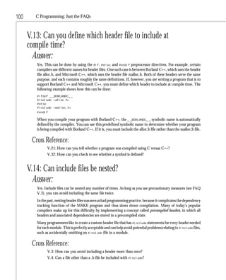 100      C Programming: Just the FAQs



      V.13: Can you define which header file to include at
      compile time?
        Answer:
         Yes. This can be done by using the #if, #else, and #endif preprocessor directives. For example, certain
         compilers use different names for header files. One such case is between Borland C++, which uses the header
         file alloc.h, and Microsoft C++, which uses the header file malloc.h. Both of these headers serve the same
         purpose, and each contains roughly the same definitions. If, however, you are writing a program that is to
         support Borland C++ and Microsoft C++, you must define which header to include at compile time. The
         following example shows how this can be done:
         #ifdef _ _BORLANDC_ _
         #include <alloc.h>
         #else
         #include <malloc.h>
         #endif

         When you compile your program with Borland C++, the _ _BORLANDC_ _ symbolic name is automatically
         defined by the compiler. You can use this predefined symbolic name to determine whether your program
         is being compiled with Borland C++. If it is, you must include the alloc.h file rather than the malloc.h file.

       Cross Reference:
               V.21: How can you tell whether a program was compiled using C versus C++?
               V.32: How can you check to see whether a symbol is defined?


      V.14: Can include files be nested?
        Answer:
         Yes. Include files can be nested any number of times. As long as you use precautionary measures (see FAQ
         V.3), you can avoid including the same file twice.
         In the past, nesting header files was seen as bad programming practice, because it complicates the dependency
         tracking function of the MAKE program and thus slows down compilation. Many of today’s popular
         compilers make up for this difficulty by implementing a concept called precompiled headers, in which all
         headers and associated dependencies are stored in a precompiled state.
         Many programmers like to create a custom header file that has #include statements for every header needed
         for each module. This is perfectly acceptable and can help avoid potential problems relating to #include files,
         such as accidentally omitting an #include file in a module.

       Cross Reference:
               V.3: How can you avoid including a header more than once?
               V.4: Can a file other than a .h file be included with #include?
 