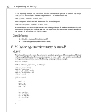 102      C Programming: Just the FAQs


         In the preceding example, the SORT macro uses the concatenation operator to combine the strings
         sort_function and whatever is passed in the parameter x. This means that the line

         SORT(3)(array, elements, element_size);

         is run through the preprocessor and is translated into the following line:
         sort_function3(array, elements, element_size);

         As you can see, the concatenation operator can come in handy when you do not know what function to call
         until runtime. Using the concatenation operator, you can dynamically construct the name of the function
         you want to call, as was done with the SORT macro.

       Cross Reference:
                V.1: What is a macro, and how do you use it?
                V.17: How can type-insensitive macros be created?


      V.17: How can type-insensitive macros be created?
        Answer:
         A type-insensitive macro is a macro that performs the same basic operation on different data types. This task
         can be accomplished by using the concatenation operator to create a call to a type-sensitive function based
         on the parameter passed to the macro. The following program provides an example:
         #include <stdio.h>

         #define SORT(data_type) sort_ ## data_type

         void   sort_int(int** i);
         void   sort_long(long** l);
         void   sort_float(float** f);
         void   sort_string(char** s);
         void   main(void);

         void main(void)
         {

                int** ip;
                long** lp;
                float** fp;
                char** cp;

                ...

                sort(int)(ip);
                sort(long)(lp);
                sort(float)(fp);
                sort(char)(cp);

                ...

         }
 