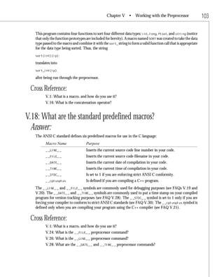 Chapter V •         Working with the Preprocessor                 103

   This program contains four functions to sort four different data types: int, long, float, and string (notice
   that only the function prototypes are included for brevity). A macro named SORT was created to take the data
   type passed to the macro and combine it with the sort_ string to form a valid function call that is appropriate
   for the data type being sorted. Thus, the string
   sort(int)(ip);

   translates into
   sort_int(ip);

   after being run through the preprocessor.

 Cross Reference:
          V.1: What is a macro, and how do you use it?
          V.16: What is the concatenation operator?


V.18: What are the standard predefined macros?
  Answer:
   The ANSI C standard defines six predefined macros for use in the C language:
          Macro Name                 Purpose
          _ _LINE_ _                 Inserts the current source code line number in your code.
          _ _FILE_ _                 Inserts the current source code filename in your code.
          _ _DATE_ _                 Inserts the current date of compilation in your code.
          _ _TIME_ _                 Inserts the current time of compilation in your code.
          _ _STDC_ _                 Is set to 1 if you are enforcing strict ANSI C conformity.
          _ _cplusplus               Is defined if you are compiling a C++ program.
   The _ _LINE_ _ and _ _FILE_ _ symbols are commonly used for debugging purposes (see FAQs V.19 and
   V.20). The _ _DATE_ _ and _ _TIME_ _ symbols are commonly used to put a time stamp on your compiled
   program for version tracking purposes (see FAQ V.28). The _ _STDC_ _ symbol is set to 1 only if you are
   forcing your compiler to conform to strict ANSI C standards (see FAQ V.30). The _ _cplusplus symbol is
   defined only when you are compiling your program using the C++ compiler (see FAQ V.21).

 Cross Reference:
          V.1: What is a macro, and how do you use it?
          V.24: What is the _ _FILE_ _ preprocessor command?
          V.26: What is the _ _LINE_ _ preprocessor command?
          V.28: What are the _ _DATE_ _ and _ _TIME_ _ preprocessor commands?
 