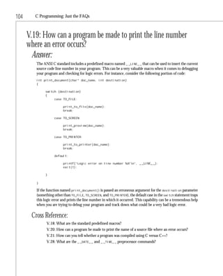 104      C Programming: Just the FAQs



      V.19: How can a program be made to print the line number
      where an error occurs?
        Answer:
         The ANSI C standard includes a predefined macro named _ _LINE_ _ that can be used to insert the current
         source code line number in your program. This can be a very valuable macro when it comes to debugging
         your program and checking for logic errors. For instance, consider the following portion of code:
         int print_document(char* doc_name, int destination)
         {

              switch (destination)
              {
                   case TO_FILE:

                          print_to_file(doc_name);
                          break;

                    case TO_SCREEN:

                          print_preview(doc_name);
                          break;

                    case TO_PRINTER:

                          print_to_printer(doc_name);
                          break;

                    default:

                          printf(“Logic error on line number %d!n”, _ _LINE_ _);
                          exit(1);

              }

         }

         If the function named print_document() is passed an erroneous argument for the destination parameter
         (something other than TO_FILE, TO_SCREEN, and TO_PRINTER), the default case in the switch statement traps
         this logic error and prints the line number in which it occurred. This capability can be a tremendous help
         when you are trying to debug your program and track down what could be a very bad logic error.

       Cross Reference:
               V.18: What are the standard predefined macros?
               V.20: How can a program be made to print the name of a source file where an error occurs?
               V.21: How can you tell whether a program was compiled using C versus C++?
               V.28: What are the _ _DATE_ _ and _ _TIME_ _ preprocessor commands?
 