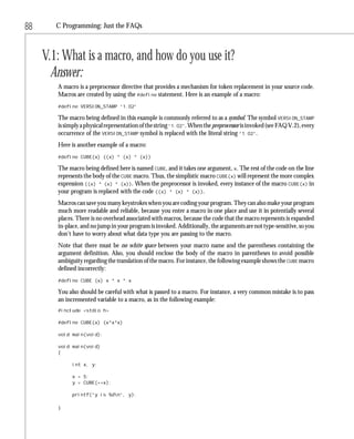 88      C Programming: Just the FAQs



     V.1: What is a macro, and how do you use it?
       Answer:
        A macro is a preprocessor directive that provides a mechanism for token replacement in your source code.
        Macros are created by using the #define statement. Here is an example of a macro:
        #define VERSION_STAMP “1.02”

        The macro being defined in this example is commonly referred to as a symbol. The symbol VERSION_STAMP
        is simply a physical representation of the string “1.02”. When the preprocessor is invoked (see FAQ V.2), every
        occurrence of the VERSION_STAMP symbol is replaced with the literal string “1.02”.
        Here is another example of a macro:
        #define CUBE(x) ((x) * (x) * (x))

        The macro being defined here is named CUBE, and it takes one argument, x. The rest of the code on the line
        represents the body of the CUBE macro. Thus, the simplistic macro CUBE(x) will represent the more complex
        expression ((x) * (x) * (x)). When the preprocessor is invoked, every instance of the macro CUBE(x) in
        your program is replaced with the code ((x) * (x) * (x)).
        Macros can save you many keystrokes when you are coding your program. They can also make your program
        much more readable and reliable, because you enter a macro in one place and use it in potentially several
        places. There is no overhead associated with macros, because the code that the macro represents is expanded
        in-place, and no jump in your program is invoked. Additionally, the arguments are not type-sensitive, so you
        don’t have to worry about what data type you are passing to the macro.
        Note that there must be no white space between your macro name and the parentheses containing the
        argument definition. Also, you should enclose the body of the macro in parentheses to avoid possible
        ambiguity regarding the translation of the macro. For instance, the following example shows the CUBE macro
        defined incorrectly:
        #define CUBE (x) x * x * x

        You also should be careful with what is passed to a macro. For instance, a very common mistake is to pass
        an incremented variable to a macro, as in the following example:
        #include <stdio.h>

        #define CUBE(x) (x*x*x)

        void main(void);

        void main(void)
        {

              int x, y;

              x = 5;
              y = CUBE(++x);

              printf(“y is %dn”, y);

        }
 
