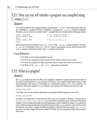 106      C Programming: Just the FAQs



      V.21: How can you tell whether a program was compiled using
      C versus C++?
        Answer:
         The ANSI standard for the C language defines a symbol named _ _cplusplus that is defined only when you
         are compiling a C++ program. If you are compiling a C program, the _ _cplusplus symbol is undefined.
         Therefore, you can check to see whether the C++ compiler has been invoked with the following method:
         #ifdef _ _cplusplus                             /* Is _ _cplusplus defined? */
         #define USING_C FALSE                           /* Yes, we are not using C */
         #else
         #define USING_C TRUE                            /* No, we are using C */
         #endif

         When the preprocessor is invoked, it sets USING_C to FALSE if the _ _cplusplus symbol is defined. Otherwise,
         if _ _cplusplus is undefined, it sets USING_C to TRUE. Later in your program, you can check the value of the
         USING_C constant to determine whether the C++ compiler is being used.


       Cross Reference:
               V.18: What are the standard predefined macros?
               V.19: How can a program be made to print the line number where an error occurs?
               V.20: How can a program be made to print the name of a source file where an error occurs?
               V.28: What are the _ _DATE_ _ and _ _TIME_ _ preprocessor commands?


      V.22: What is a pragma?
        Answer:
         The #pragma preprocessor directive allows each compiler to implement compiler-specific features that can
         be turned on and off with the #pragma statement. For instance, your compiler might support a feature called
         loop optimization. This feature can be invoked as a command-line option or as a #pragma directive. To
         implement this option using the #pragma directive, you would put the following line into your code:
         #pragma loop_opt(on)

         Conversely, you can turn off loop optimization by inserting the following line into your code:
         #pragma loop_opt(off)

         Sometimes you might have a certain function that causes your compiler to produce a warning such as
         Parameter xxx is never used in function yyy or some other warning that you are well aware of but choose
         to ignore. You can temporarily disable this warning message on some compilers by using a #pragma directive
         to turn off the warning message before the function and use another #pragma directive to turn it back on after
         the function. For instance, consider the following example, in which the function named insert_record()
         generates a warning message that has the unique ID of 100. You can temporarily disable this warning as
         shown here:
 
