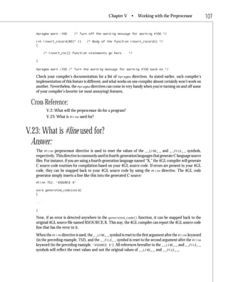 Chapter V •        Working with the Preprocessor                 107

   #pragma warn -100        /* Turn off the warning message for warning #100 */

   int insert_record(REC* r)        /* Body of the function insert_record() */
   {

         /* insert_rec() function statements go here... */

   }

   #pragma warn +100 /* Turn the warning message for warning #100 back on */

   Check your compiler’s documentation for a list of #pragma directives. As stated earlier, each compiler’s
   implementation of this feature is different, and what works on one compiler almost certainly won’t work on
   another. Nevertheless, the #pragma directives can come in very handy when you’re turning on and off some
   of your compiler’s favorite (or most annoying) features.

 Cross Reference:
          V.2: What will the preprocessor do for a program?
          V.23: What is #line used for?


V.23: What is #line used for?
  Answer:
   The #line preprocessor directive is used to reset the values of the _ _LINE_ _ and _ _FILE_ _ symbols,
   respectively. This directive is commonly used in fourth-generation languages that generate C language source
   files. For instance, if you are using a fourth-generation language named “X,” the 4GL compiler will generate
   C source code routines for compilation based on your 4GL source code. If errors are present in your 4GL
   code, they can be mapped back to your 4GL source code by using the #line directive. The 4GL code
   generator simply inserts a line like this into the generated C source:
   #line 752, “XSOURCE.X”

   void generated_code(void)
   {

   ...

   }

   Now, if an error is detected anywhere in the generated_code() function, it can be mapped back to the
   original 4GL source file named XSOURCE.X. This way, the 4GL compiler can report the 4GL source code
   line that has the error in it.
   When the #line directive is used, the _ _LINE_ _ symbol is reset to the first argument after the #line keyword
   (in the preceding example, 752), and the _ _FILE_ _ symbol is reset to the second argument after the #line
   keyword (in the preceding example, “XSOURCE.X”). All references hereafter to the _ _LINE_ _ and _ _FILE_ _
   symbols will reflect the reset values and not the original values of _ _LINE_ _ and _ _FILE_ _.
 