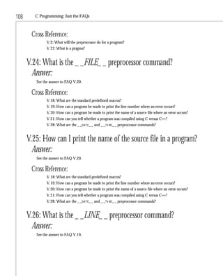 108      C Programming: Just the FAQs



       Cross Reference:
               V.2: What will the preprocessor do for a program?
               V.22: What is a pragma?


      V.24: What is the _ _FILE_ _ preprocessor command?
        Answer:
         See the answer to FAQ V.20.

       Cross Reference:
               V.18: What are the standard predefined macros?
               V.19: How can a program be made to print the line number where an error occurs?
               V.20: How can a program be made to print the name of a source file where an error occurs?
               V.21: How can you tell whether a program was compiled using C versus C++?
               V.28: What are the _ _DATE_ _ and _ _TIME_ _ preprocessor commands?


      V.25: How can I print the name of the source file in a program?
        Answer:
         See the answer to FAQ V.20.

       Cross Reference:
               V.18: What are the standard predefined macros?
               V.19: How can a program be made to print the line number where an error occurs?
               V.20: How can a program be made to print the name of a source file where an error occurs?
               V.21: How can you tell whether a program was compiled using C versus C++?
               V.28: What are the _ _DATE_ _ and _ _TIME_ _ preprocessor commands?


      V.26: What is the _ _LINE_ _ preprocessor command?
        Answer:
         See the answer to FAQ V.19.
 