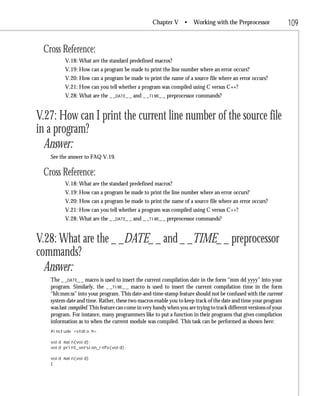 Chapter V •        Working with the Preprocessor                 109

 Cross Reference:
         V.18: What are the standard predefined macros?
         V.19: How can a program be made to print the line number where an error occurs?
         V.20: How can a program be made to print the name of a source file where an error occurs?
         V.21: How can you tell whether a program was compiled using C versus C++?
         V.28: What are the _ _DATE_ _ and _ _TIME_ _ preprocessor commands?


V.27: How can I print the current line number of the source file
in a program?
  Answer:
   See the answer to FAQ V.19.

 Cross Reference:
         V.18: What are the standard predefined macros?
         V.19: How can a program be made to print the line number where an error occurs?
         V.20: How can a program be made to print the name of a source file where an error occurs?
         V.21: How can you tell whether a program was compiled using C versus C++?
         V.28: What are the _ _DATE_ _ and _ _TIME_ _ preprocessor commands?


V.28: What are the _ _DATE_ _ and _ _TIME_ _ preprocessor
commands?
  Answer:
   The _ _DATE_ _ macro is used to insert the current compilation date in the form “mm dd yyyy” into your
   program. Similarly, the _ _TIME_ _ macro is used to insert the current compilation time in the form
   “hh:mm:ss” into your program. This date-and-time-stamp feature should not be confused with the current
   system date and time. Rather, these two macros enable you to keep track of the date and time your program
   was last compiled. This feature can come in very handy when you are trying to track different versions of your
   program. For instance, many programmers like to put a function in their programs that gives compilation
   information as to when the current module was compiled. This task can be performed as shown here:
   #include <stdio.h>

   void main(void);
   void print_version_info(void);

   void main(void)
   {
 