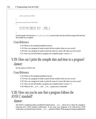 110      C Programming: Just the FAQs



              print_version_info();

         }

         void print_version_info(void)
         {

              printf(“Date Compiled: %sn”, _ _DATE_ _);
              printf(“Time Compiled: %sn”, _ _TIME_ _);

         }

         In this example, the function print_version_info() is used to show the date and time stamp of the last time
         this module was compiled.

       Cross Reference:
               V.18: What are the standard predefined macros?
               V.19: How can a program be made to print the line number where an error occurs?
               V.20: How can a program be made to print the name of a source file where an error occurs?
               V.21: How can you tell whether a program was compiled using C versus C++?


      V.29: How can I print the compile date and time in a program?
        Answer:
         See the answer to FAQ V.28.

       Cross Reference:
               V.18: What are the standard predefined macros?
               V.19: How can a program be made to print the line number where an error occurs?
               V.20: How can a program be made to print the name of a source file where an error occurs?
               V.21: How can you tell whether a program was compiled using C versus C++?
               V.28: What are the _ _DATE_ _ and _ _TIME_ _ preprocessor commands?


      V.30: How can you be sure that a program follows the
      ANSI C standard?
        Answer:
         The ANSI C standard provides a predefined symbol named _ _STDC_ _ that is set to 1 when the compiler is
         enforcing strict ANSI standard conformance. If you want your programs to be 100 percent ANSI
         conformant, you should ensure that the _ _STDC_ _ symbol is defined. If the program is being compiled with
 