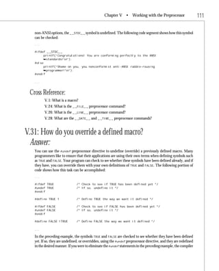 Chapter V •        Working with the Preprocessor                 111

   non-ANSI options, the _ _STDC_ _ symbol is undefined. The following code segment shows how this symbol
   can be checked:
   ...

   #ifdef _ _STDC_ _
         printf(“Congratulations! You are conforming perfectly to the ANSI
        ¯standards!n”);
   #else
         printf(“Shame on you, you nonconformist anti-ANSI rabble-rousing
        ¯programmer!n”);
   #endif

   ...


 Cross Reference:
         V.1: What is a macro?
         V.24: What is the _ _FILE_ _ preprocessor command?
         V.26: What is the _ _LINE_ _ preprocessor command?
         V.28: What are the _ _DATE_ _ and _ _TIME_ _ preprocessor commands?


V.31: How do you override a defined macro?
  Answer:
   You can use the #undef preprocessor directive to undefine (override) a previously defined macro. Many
   programmers like to ensure that their applications are using their own terms when defining symbols such
   as TRUE and FALSE. Your program can check to see whether these symbols have been defined already, and if
   they have, you can override them with your own definitions of TRUE and FALSE. The following portion of
   code shows how this task can be accomplished:
   ...

   #ifdef TRUE                  /* Check to see if TRUE has been defined yet */
   #undef TRUE                  /* If so, undefine it */
   #endif

   #define TRUE 1               /* Define TRUE the way we want it defined */

   #ifdef FALSE                 /* Check to see if FALSE has been defined yet */
   #undef FALSE                 /* If so, undefine it */
   #endif

   #define FALSE !TRUE          /* Define FALSE the way we want it defined */

   ...

   In the preceding example, the symbols TRUE and FALSE are checked to see whether they have been defined
   yet. If so, they are undefined, or overridden, using the #undef preprocessor directive, and they are redefined
   in the desired manner. If you were to eliminate the #undef statements in the preceding example, the compiler
 