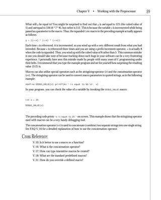 Chapter V •         Working with the Preprocessor                  89

  What will y be equal to? You might be surprised to find out that y is not equal to 125 (the cubed value of
  5) and not equal to 336 (6 * 7 * 8), but rather is 512. This is because the variable x is incremented while being
  passed as a parameter to the macro. Thus, the expanded CUBE macro in the preceding example actually appears
  as follows:
  y = ((++x) * (++x) * (++x));

  Each time x is referenced, it is incremented, so you wind up with a very different result from what you had
  intended. Because x is referenced three times and you are using a prefix increment operator, x is actually 8
  when the code is expanded. Thus, you wind up with the cubed value of 8 rather than 5. This common mistake
  is one you should take note of because tracking down such bugs in your software can be a very frustrating
  experience. I personally have seen this mistake made by people with many years of C programming under
  their belts. I recommend that you type the example program and see for yourself how surprising the resulting
  value (512) is.
  Macros can also utilize special operators such as the stringizing operator (#) and the concatenation operator
  (##). The stringizing operator can be used to convert macro parameters to quoted strings, as in the following
  example:
  #define DEBUG_VALUE(v) printf(#v “ is equal to %d.n”, v)

  In your program, you can check the value of a variable by invoking the DEBUG_VALUE macro:
  ...

  int x = 20;

  DEBUG_VALUE(x);

  ...

  The preceding code prints “x is equal to 20.” on-screen. This example shows that the stringizing operator
  used with macros can be a very handy debugging tool.
  The concatenation operator (##) is used to concatenate (combine) two separate strings into one single string.
  See FAQ V.16 for a detailed explanation of how to use the concatenation operator.

Cross Reference:
         V.10: Is it better to use a macro or a function?
         V.16: What is the concatenation operator?
         V.17: How can type-insensitive macros be created?
         V.18: What are the standard predefined macros?
         V.31: How do you override a defined macro?
 