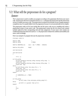 90      C Programming: Just the FAQs



     V.2: What will the preprocessor do for a program?
       Answer:
        The C preprocessor is used to modify your program according to the preprocessor directives in your source
        code. A preprocessor directive is a statement (such as #define) that gives the preprocessor specific instructions
        on how to modify your source code. The preprocessor is invoked as the first part of your compiler program’s
        compilation step. It is usually hidden from the programmer because it is run automatically by the compiler.
        The preprocessor reads in all of your include files and the source code you are compiling and creates a
        preprocessed version of your source code. This preprocessed version has all of its macros and constant
        symbols replaced by their corresponding code and value assignments. If your source code contains any
        conditional preprocessor directives (such as #if), the preprocessor evaluates the condition and modifies your
        source code accordingly.
        Here is an example of a program that uses the preprocessor extensively:
        #include <stdio.h>

        #define TRUE                           1
        #define FALSE                          (!TRUE)

        #define GREATER(a,b)           ((a) > (b) ? (TRUE) : (FALSE))

        #define PIG_LATIN              FALSE

        void main(void);

        void main(void)
        {

              int x, y;

        #if PIG_LATIN
              printf(“Easeplay enternay ethay aluevay orfay xnay: “);
              scanf(“%d”, &x);
              printf(“Easeplay enternay ethay aluevay orfay ynay: “);
              scanf(“%d”, &y);
        #else
              printf(“Please enter the value for x: “);
              scanf(“%d”, &x);
              printf(“Please enter the value for y: “);
              scanf(“%d”, &y);
        #endif

              if (GREATER(x,y) == TRUE)
              {

        #if PIG_LATIN
                  printf(“xnay islay eatergray anthay ynay!n”);
        #else
                  printf(“x is greater than y!n”);
        #endif

              }
              else
              {
 
