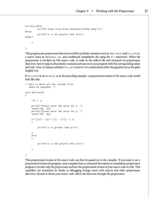 Chapter V •         Working with the Preprocessor                  91


#if PIG_LATIN
          printf(“xnay islay otnay eatergray anthay ynay!n”);
#else
          printf(“x is not greater than y!n”);
#endif

      }

}

This program uses preprocessor directives to define symbolic constants (such as TRUE, FALSE, and PIG_LATIN),
a macro (such as GREATER(a,b)), and conditional compilation (by using the #if statement). When the
preprocessor is invoked on this source code, it reads in the stdio.h file and interprets its preprocessor
directives, then it replaces all symbolic constants and macros in your program with the corresponding values
and code. Next, it evaluates whether PIG_LATIN is set to TRUE and includes either the pig latin text or the plain
English text.
If PIG_LATIN is set to FALSE, as in the preceding example, a preprocessed version of the source code would
look like this:
/* Here is where all the include files
   would be expanded. */

void main(void)
{

      int x, y;

      printf(“Please enter the value for x: “);
      scanf(“%d”, &x);
      printf(“Please enter the value for y: “);
      scanf(“%d”, &y);

      if (((x) > (y) ? (1) : (!1)) == 1)
      {

             printf(“x is greater than y!n”);

      }
      else
      {

             printf(“x is not greater than y!n”);

      }

}

This preprocessed version of the source code can then be passed on to the compiler. If you want to see a
preprocessed version of a program, most compilers have a command-line option or a standalone preprocessor
program to invoke only the preprocessor and save the preprocessed version of your source code to a file. This
capability can sometimes be handy in debugging strange errors with macros and other preprocessor
directives, because it shows your source code after it has been run through the preprocessor.
 