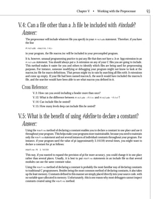 Chapter V •         Working with the Preprocessor                93


V.4: Can a file other than a .h file be included with #include?
  Answer:
   The preprocessor will include whatever file you specify in your #include statement. Therefore, if you have
   the line
   #include <macros.inc>

   in your program, the file macros.inc will be included in your precompiled program.
   It is, however, unusual programming practice to put any file that does not have a .h or .hpp extension in an
   #include statement. You should always put a .h extension on any of your C files you are going to include.
   This method makes it easier for you and others to identify which files are being used for preprocessing
   purposes. For instance, someone modifying or debugging your program might not know to look at the
   macros.inc file for macro definitions. That person might try in vain by searching all files with .h extensions
   and come up empty. If your file had been named macros.h, the search would have included the macros.h
   file, and the searcher would have been able to see what macros you defined in it.

 Cross Reference:
         V.3: How can you avoid including a header more than once?
         V.12: What is the difference between #include      <file>   and #include   “file”?

         V.14: Can include files be nested?
         V.15: How many levels deep can include files be nested?


V.5: What is the benefit of using #define to declare a constant?
  Answer:
   Using the #define method of declaring a constant enables you to declare a constant in one place and use it
   throughout your program. This helps make your programs more maintainable, because you need to maintain
   only the #define statement and not several instances of individual constants throughout your program. For
   instance, if your program used the value of pi (approximately 3.14159) several times, you might want to
   declare a constant for pi as follows:
   #define PI 3.14159

   This way, if you wanted to expand the precision of pi for more accuracy, you could change it in one place
   rather than several places. Usually, it is best to put #define statements in an include file so that several
   modules can use the same constant value.
   Using the #define method of declaring a constant is probably the most familiar way of declaring constants
   to traditional C programmers. Besides being the most common method of declaring constants, it also takes
   up the least memory. Constants defined in this manner are simply placed directly into your source code, with
   no variable space allocated in memory. Unfortunately, this is one reason why most debuggers cannot inspect
   constants created using the #define method.
 