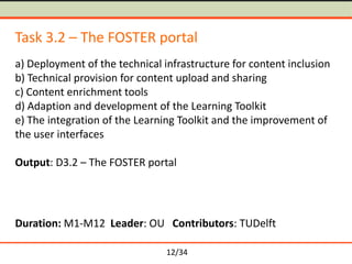Task 3.2 – The FOSTER portal
a) Deployment of the technical infrastructure for content inclusion
b) Technical provision for content upload and sharing
c) Content enrichment tools
d) Adaption and development of the Learning Toolkit
e) The integration of the Learning Toolkit and the improvement of
the user interfaces
Output: D3.2 – The FOSTER portal

Duration: M1-M12 Leader: OU Contributors: TUDelft
12/34

 