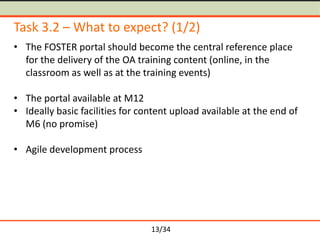Task 3.2 – What to expect? (1/2)
• The FOSTER portal should become the central reference place
for the delivery of the OA training content (online, in the
classroom as well as at the training events)
• The portal available at M12
• Ideally basic facilities for content upload available at the end of
M6 (no promise)
• Agile development process

13/34

 