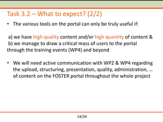 Task 3.2 – What to expect? (2/2)
• The various tools on the portal can only be truly useful if:
a) we have high quality content and/or high quantity of content &
b) we manage to draw a critical mass of users to the portal
through the training events (WP4) and beyond
• We will need active communication with WP2 & WP4 regarding
the upload, structuring, presentation, quality, administration, …
of content on the FOSTER portal throughout the whole project

14/34

 