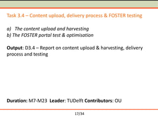 Task 3.4 – Content upload, delivery process & FOSTER testing
a) The content upload and harvesting
b) The FOSTER portal test & optimisation
Output: D3.4 – Report on content upload & harvesting, delivery
process and testing

Duration: M7-M23 Leader: TUDelft Contributors: OU
17/34

 