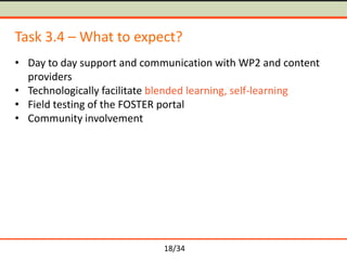 Task 3.4 – What to expect?
• Day to day support and communication with WP2 and content
providers
• Technologically facilitate blended learning, self-learning
• Field testing of the FOSTER portal
• Community involvement

18/34

 