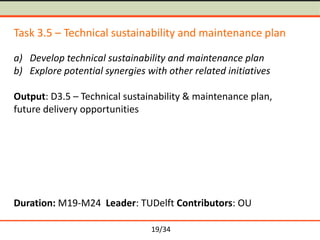 Task 3.5 – Technical sustainability and maintenance plan
a) Develop technical sustainability and maintenance plan
b) Explore potential synergies with other related initiatives
Output: D3.5 – Technical sustainability & maintenance plan,
future delivery opportunities

Duration: M19-M24 Leader: TUDelft Contributors: OU
19/34

 