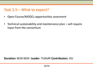 Task 3.5 – What to expect?
• Open Course/MOOCs opportunities assesment
• Technical sustainability and maintenance plan – will require
input from the consortium

Duration: M19-M24 Leader: TUDelft Contributors: OU
20/34

 