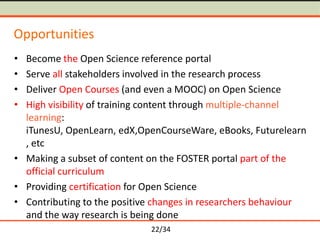 Opportunities
•
•
•
•

Become the Open Science reference portal
Serve all stakeholders involved in the research process
Deliver Open Courses (and even a MOOC) on Open Science
High visibility of training content through multiple-channel
learning:
iTunesU, OpenLearn, edX,OpenCourseWare, eBooks, Futurelearn
, etc
• Making a subset of content on the FOSTER portal part of the
official curriculum
• Providing certification for Open Science
• Contributing to the positive changes in researchers behaviour
and the way research is being done
22/34

 