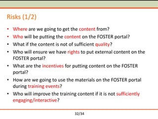 Risks (1/2)
•
•
•
•

Where are we going to get the content from?
Who will be putting the content on the FOSTER portal?
What if the content is not of sufficient quality?
Who will ensure we have rights to put external content on the
FOSTER portal?
• What are the incentives for putting content on the FOSTER
portal?
• How are we going to use the materials on the FOSTER portal
during training events?
• Who will improve the training content if it is not sufficiently
engaging/interactive?
32/34

 