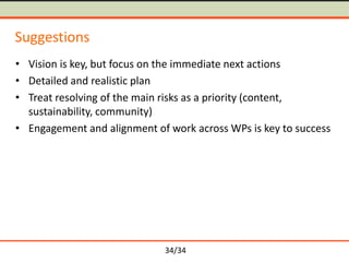 Suggestions
• Vision is key, but focus on the immediate next actions
• Detailed and realistic plan
• Treat resolving of the main risks as a priority (content,
sustainability, community)
• Engagement and alignment of work across WPs is key to success

34/34

 