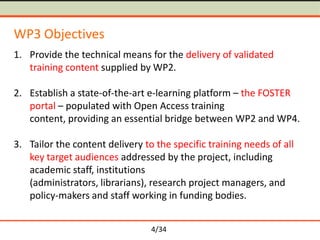 WP3 Objectives
1. Provide the technical means for the delivery of validated
training content supplied by WP2.
2. Establish a state-of-the-art e-learning platform – the FOSTER
portal – populated with Open Access training
content, providing an essential bridge between WP2 and WP4.
3. Tailor the content delivery to the specific training needs of all
key target audiences addressed by the project, including
academic staff, institutions
(administrators, librarians), research project managers, and
policy-makers and staff working in funding bodies.
4/34

 
