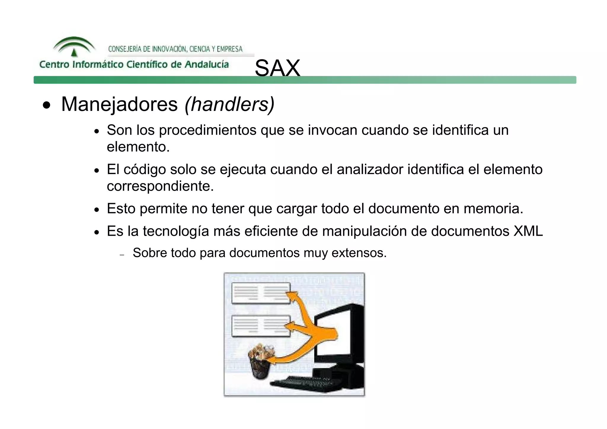 SAX
• Manejadores (handlers)
     • Son los procedimientos que se invocan cuando se identifica un
       elemento.
     • El código solo se ejecuta cuando el analizador identifica el elemento
       correspondiente.
     • Esto permite no tener que cargar todo el documento en memoria.
     • Es la tecnología más eficiente de manipulación de documentos XML
         −   Sobre todo para documentos muy extensos.
 