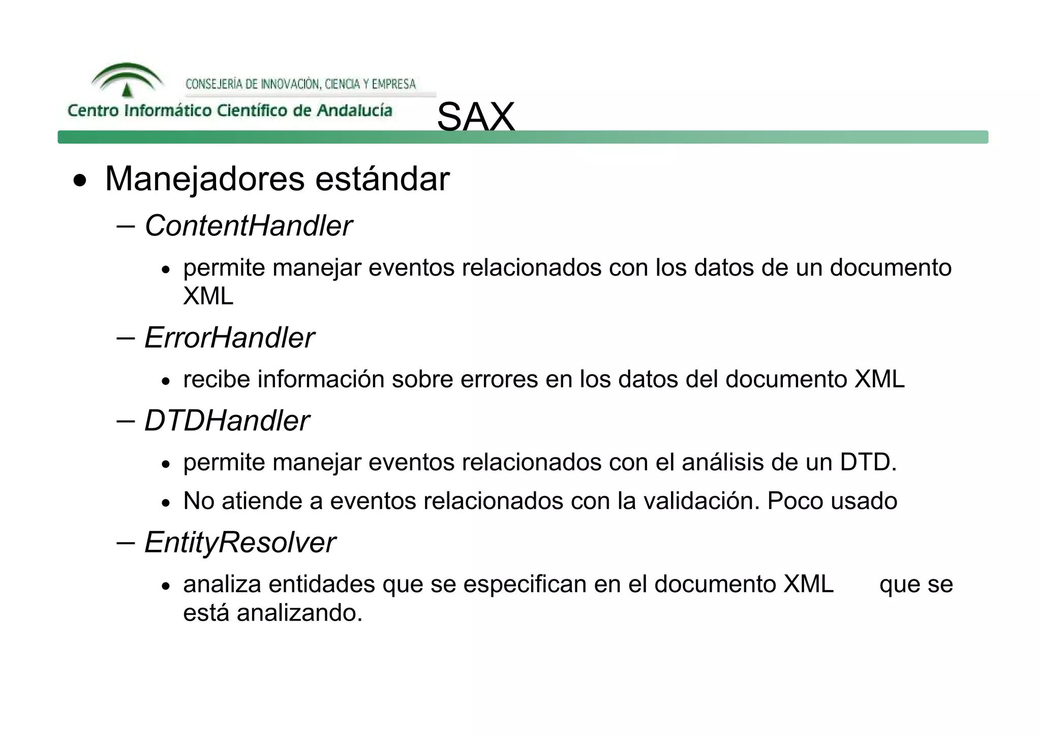SAX
• Manejadores estándar
  − ContentHandler
     • permite manejar eventos relacionados con los datos de un documento
      XML
  − ErrorHandler
     • recibe información sobre errores en los datos del documento XML

  − DTDHandler
     • permite manejar eventos relacionados con el análisis de un DTD.
     • No atiende a eventos relacionados con la validación. Poco usado

  − EntityResolver
     • analiza entidades que se especifican en el documento XML     que se
      está analizando.
 