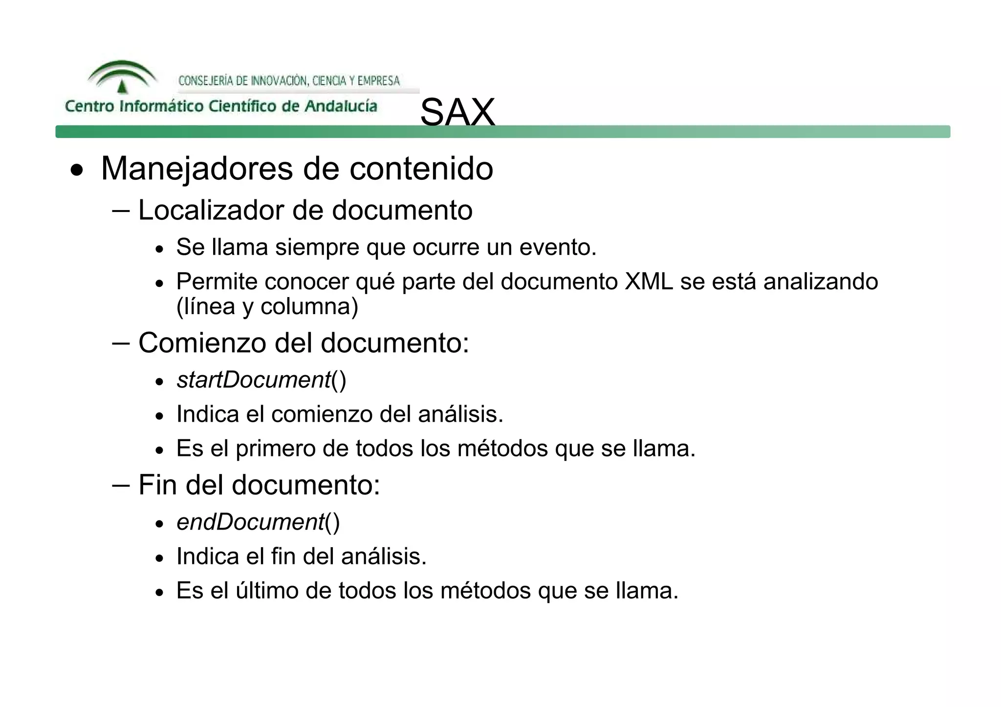 SAX
• Manejadores de contenido
  − Localizador de documento
     • Se llama siempre que ocurre un evento.
     • Permite conocer qué parte del documento XML se está analizando
       (línea y columna)
  − Comienzo del documento:
     • startDocument()
     • Indica el comienzo del análisis.
     • Es el primero de todos los métodos que se llama.
  − Fin del documento:
     • endDocument()
     • Indica el fin del análisis.
     • Es el último de todos los métodos que se llama.
 