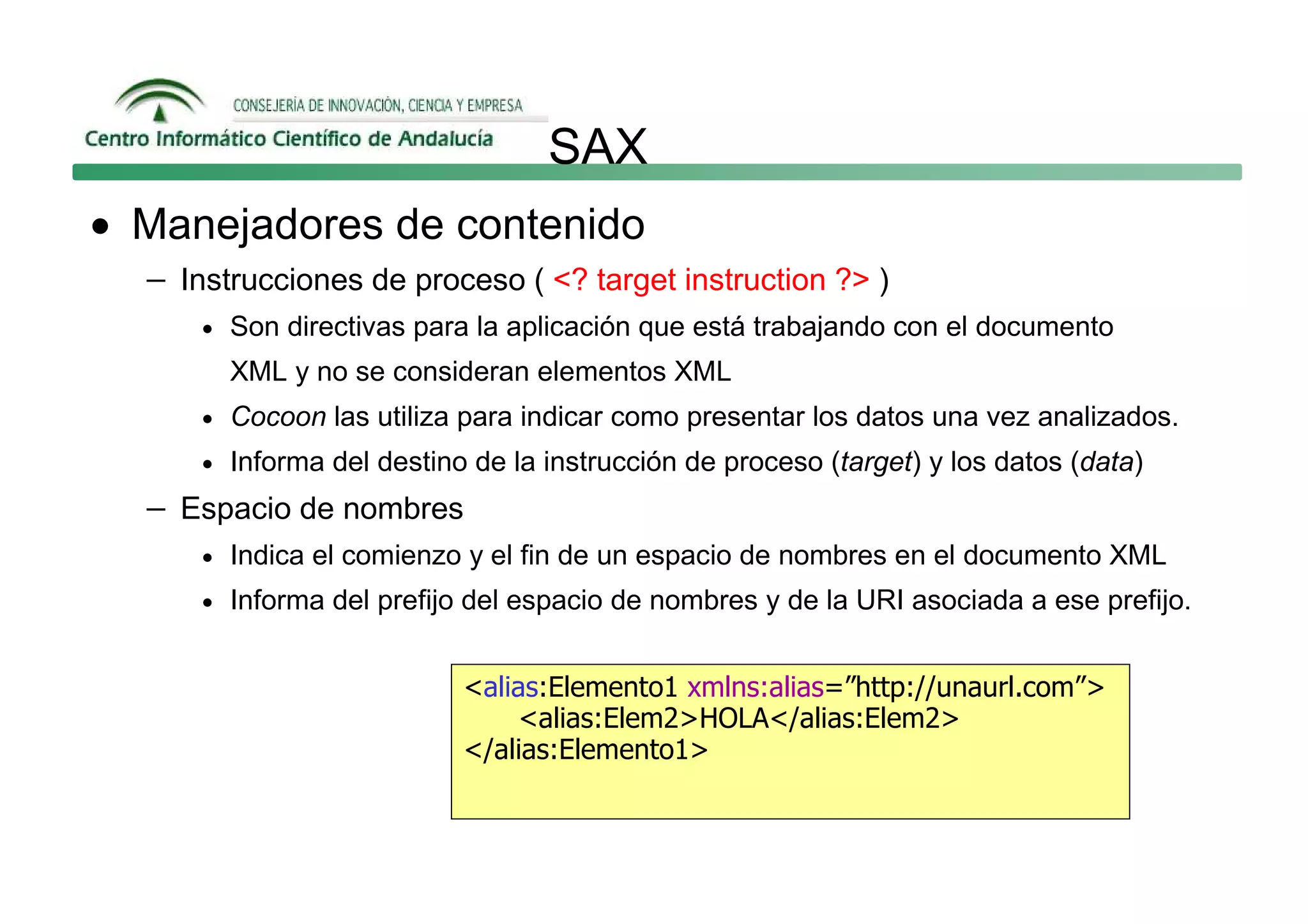 SAX
• Manejadores de contenido
  − Instrucciones de proceso ( <? target instruction ?> )
      • Son directivas para la aplicación que está trabajando con el documento
        XML y no se consideran elementos XML
      • Cocoon las utiliza para indicar como presentar los datos una vez analizados.
      • Informa del destino de la instrucción de proceso (target) y los datos (data)

  − Espacio de nombres
      • Indica el comienzo y el fin de un espacio de nombres en el documento XML
      • Informa del prefijo del espacio de nombres y de la URI asociada a ese prefijo.


                           <alias:Elemento1 xmlns:alias=”http://unaurl.com”>
                               <alias:Elem2>HOLA</alias:Elem2>
                           </alias:Elemento1>
 
