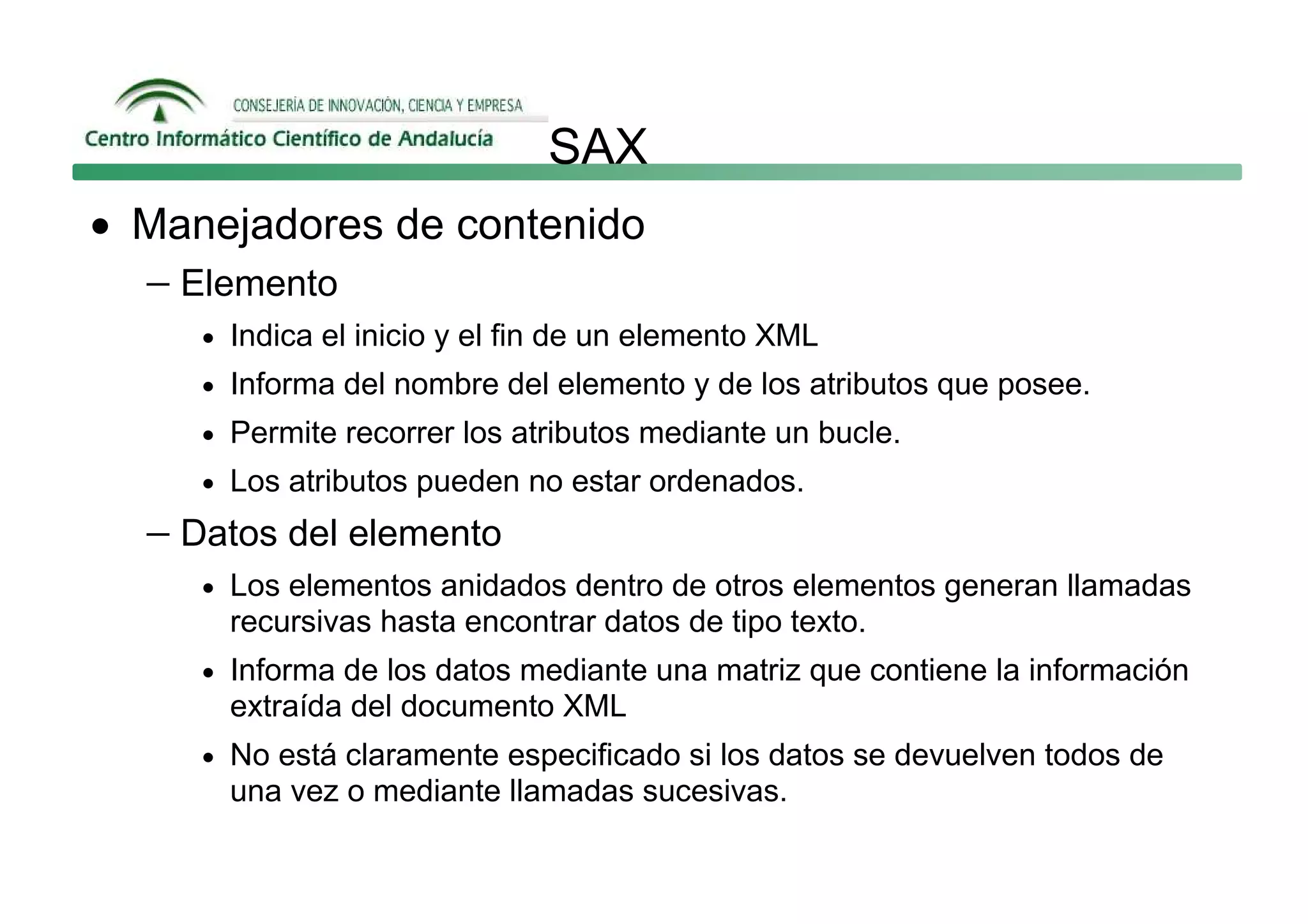SAX
• Manejadores de contenido
  − Elemento
     • Indica el inicio y el fin de un elemento XML
     • Informa del nombre del elemento y de los atributos que posee.
     • Permite recorrer los atributos mediante un bucle.
     • Los atributos pueden no estar ordenados.

  − Datos del elemento
     • Los elementos anidados dentro de otros elementos generan llamadas
       recursivas hasta encontrar datos de tipo texto.
     • Informa de los datos mediante una matriz que contiene la información
       extraída del documento XML
     • No está claramente especificado si los datos se devuelven todos de
       una vez o mediante llamadas sucesivas.
 