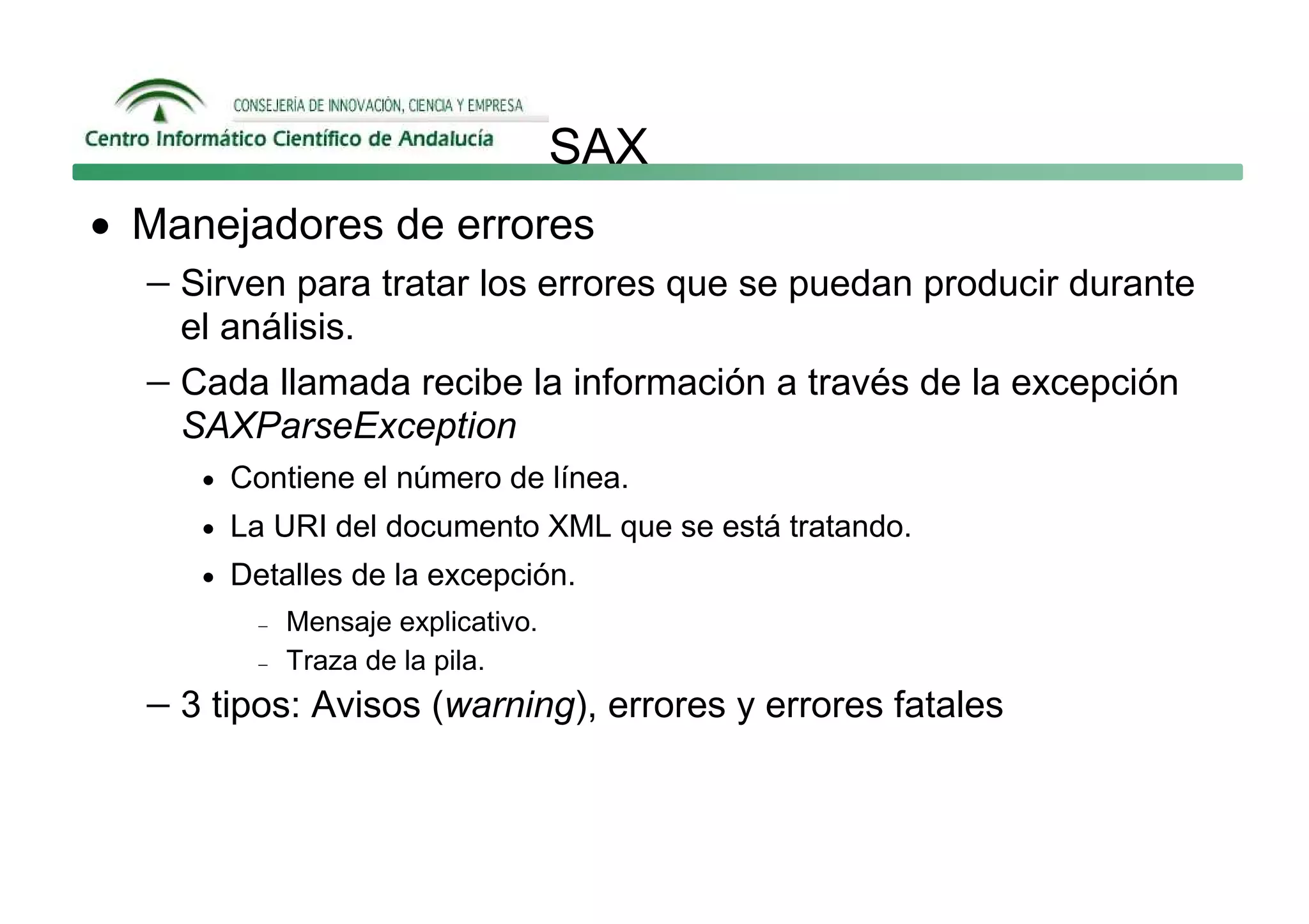 SAX
• Manejadores de errores
  − Sirven para tratar los errores que se puedan producir durante
     el análisis.
   − Cada llamada recibe la información a través de la excepción
     SAXParseException
      • Contiene el número de línea.
      • La URI del documento XML que se está tratando.
      • Detalles de la excepción.
          −   Mensaje explicativo.
          −   Traza de la pila.
   − 3 tipos: Avisos (warning), errores y errores fatales
 