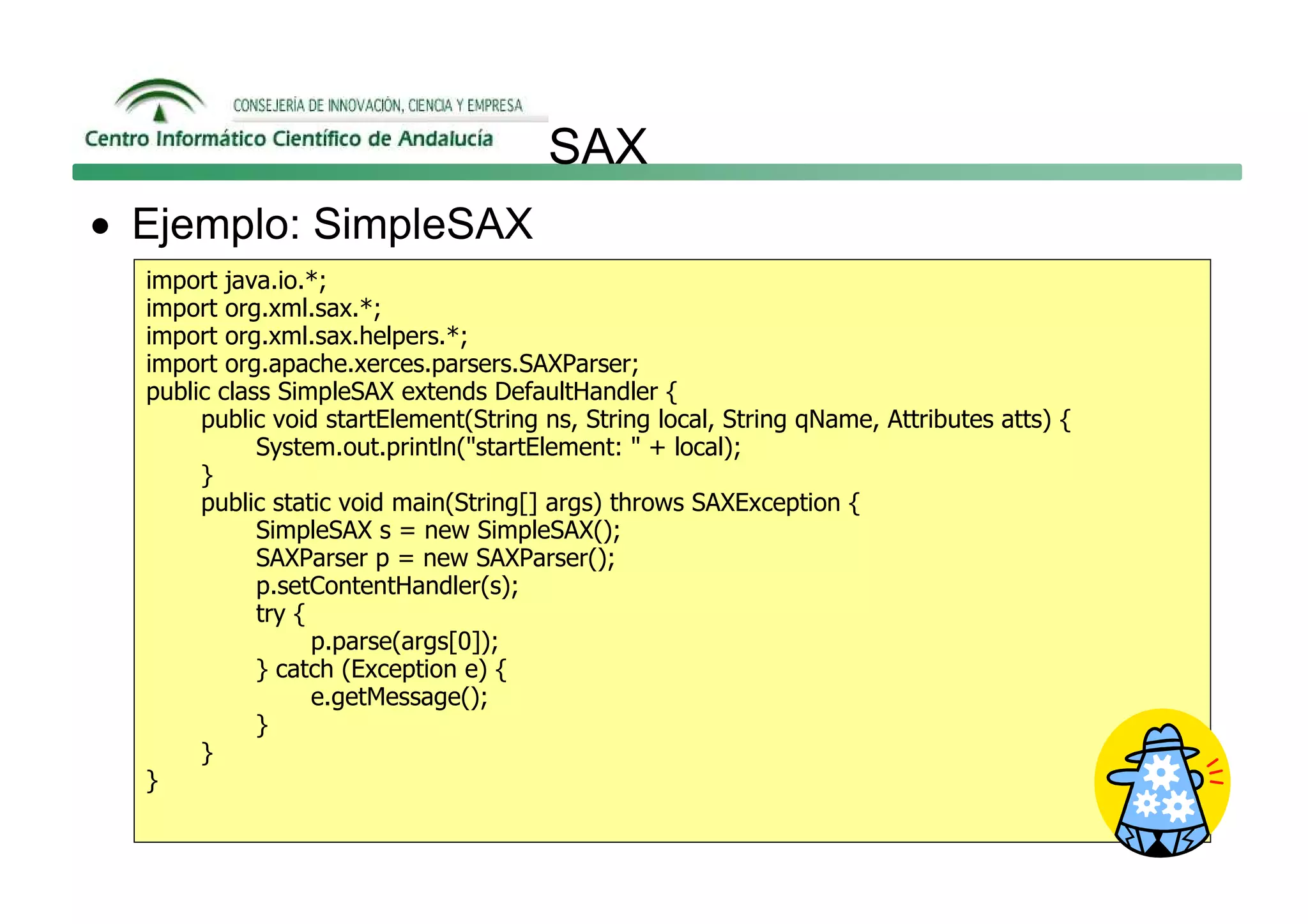 SAX
• Ejemplo: SimpleSAX
  import java.io.*;
  import org.xml.sax.*;
  import org.xml.sax.helpers.*;
  import org.apache.xerces.parsers.SAXParser;
  public class SimpleSAX extends DefaultHandler {
       public void startElement(String ns, String local, String qName, Attributes atts) {
             System.out.println("startElement: " + local);
       }
       public static void main(String[] args) throws SAXException {
             SimpleSAX s = new SimpleSAX();
             SAXParser p = new SAXParser();
             p.setContentHandler(s);
             try {
                   p.parse(args[0]);
             } catch (Exception e) {
                   e.getMessage();
             }
       }
  }
 