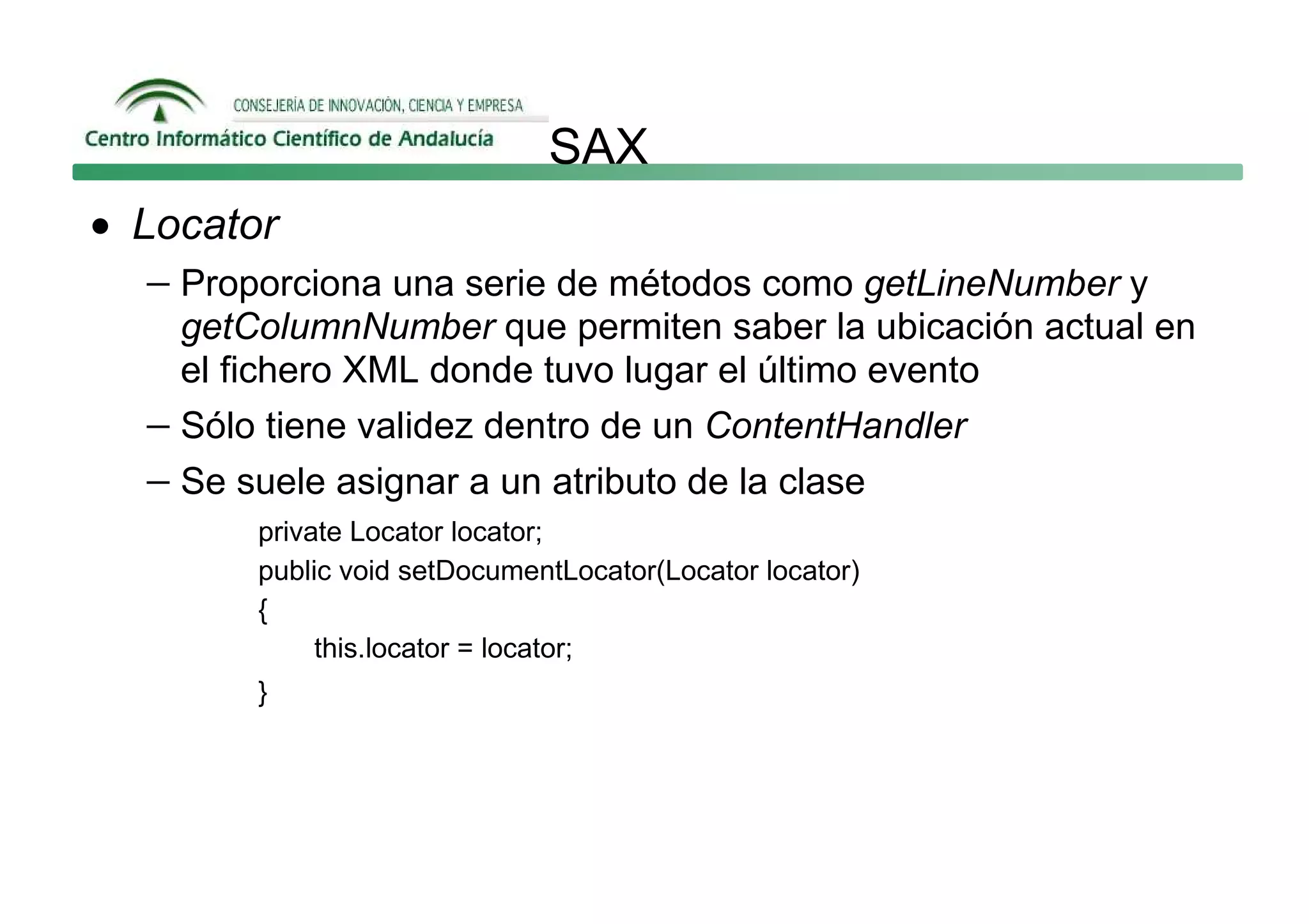 SAX
• Locator
   − Proporciona una serie de métodos como getLineNumber y
     getColumnNumber que permiten saber la ubicación actual en
     el fichero XML donde tuvo lugar el último evento
   − Sólo tiene validez dentro de un ContentHandler
   − Se suele asignar a un atributo de la clase
         private Locator locator;
         public void setDocumentLocator(Locator locator)
         {
              this.locator = locator;
         }
 