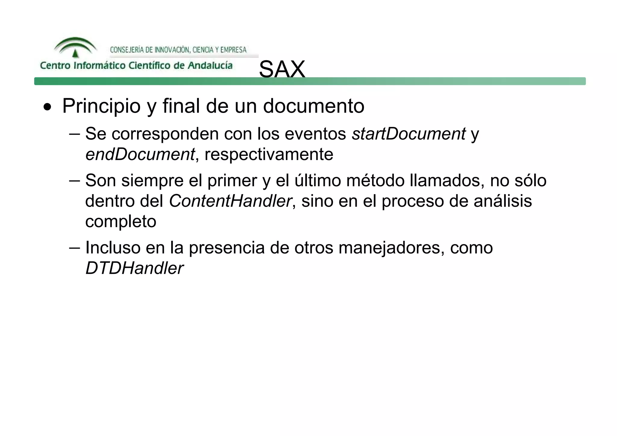 SAX
• Principio y final de un documento
   − Se corresponden con los eventos startDocument y
     endDocument, respectivamente
   − Son siempre el primer y el último método llamados, no sólo
     dentro del ContentHandler, sino en el proceso de análisis
     completo
   − Incluso en la presencia de otros manejadores, como
     DTDHandler
 