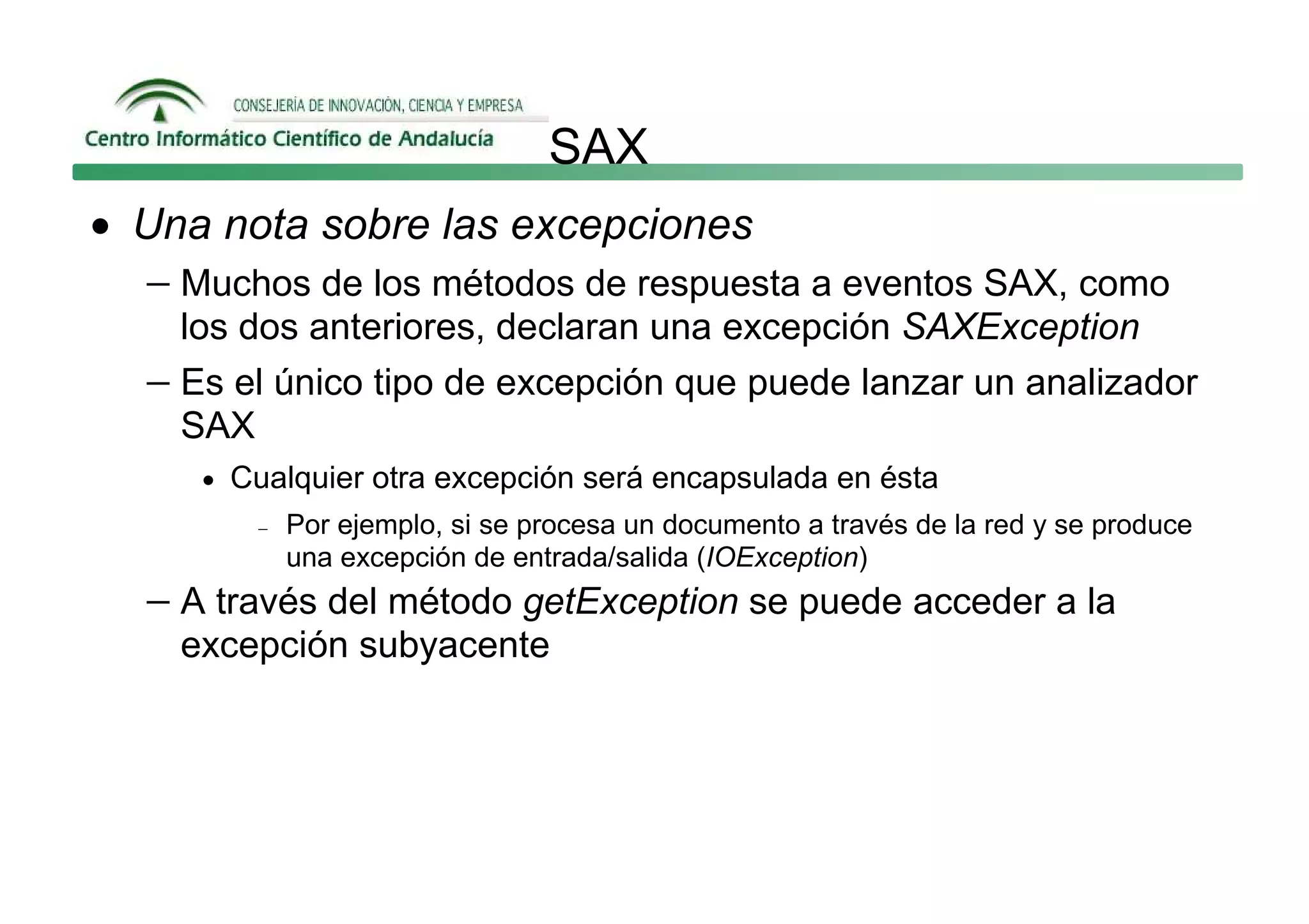 SAX
• Una nota sobre las excepciones
  − Muchos de los métodos de respuesta a eventos SAX, como
     los dos anteriores, declaran una excepción SAXException
   − Es el único tipo de excepción que puede lanzar un analizador
     SAX
      • Cualquier otra excepción será encapsulada en ésta
         −   Por ejemplo, si se procesa un documento a través de la red y se produce
             una excepción de entrada/salida (IOException)
   − A través del método getException se puede acceder a la
     excepción subyacente
 