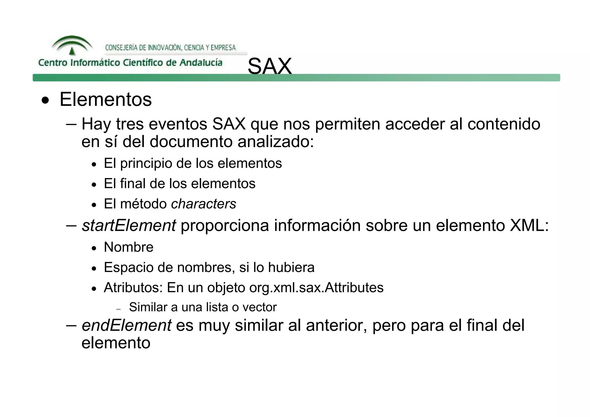 SAX
• Elementos
   − Hay tres eventos SAX que nos permiten acceder al contenido
     en sí del documento analizado:
      • El principio de los elementos
      • El final de los elementos
      • El método characters
   − startElement proporciona información sobre un elemento XML:
      • Nombre
      • Espacio de nombres, si lo hubiera
      • Atributos: En un objeto org.xml.sax.Attributes
          −   Similar a una lista o vector
   − endElement es muy similar al anterior, pero para el final del
     elemento
 
