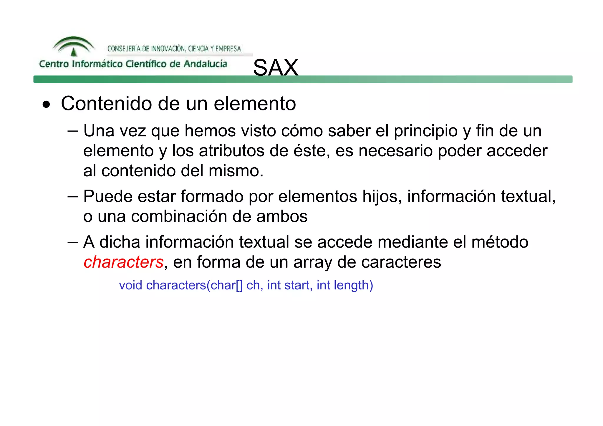 SAX
• Contenido de un elemento
  − Una vez que hemos visto cómo saber el principio y fin de un
     elemento y los atributos de éste, es necesario poder acceder
     al contenido del mismo.
   − Puede estar formado por elementos hijos, información textual,
     o una combinación de ambos
   − A dicha información textual se accede mediante el método
     characters, en forma de un array de caracteres
         void characters(char[] ch, int start, int length)
 
