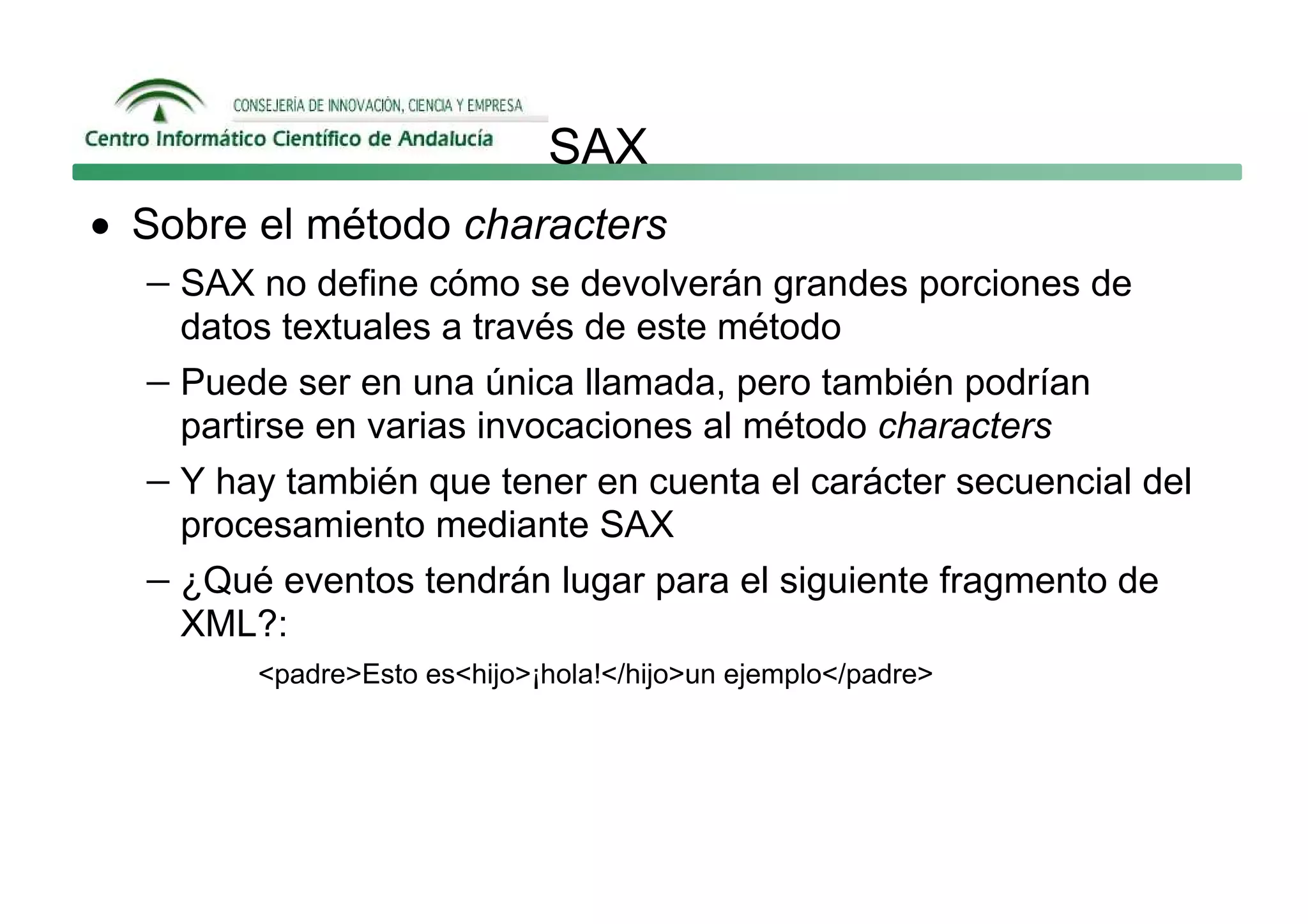 SAX
• Sobre el método characters
   − SAX no define cómo se devolverán grandes porciones de
     datos textuales a través de este método
   − Puede ser en una única llamada, pero también podrían
     partirse en varias invocaciones al método characters
   − Y hay también que tener en cuenta el carácter secuencial del
     procesamiento mediante SAX
   − ¿Qué eventos tendrán lugar para el siguiente fragmento de
     XML?:
         <padre>Esto es<hijo>¡hola!</hijo>un ejemplo</padre>
 