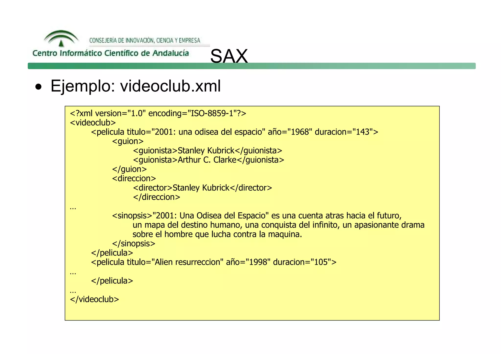 SAX
• Ejemplo: videoclub.xml
    <?xml version="1.0" encoding="ISO-8859-1"?>
    <videoclub>
         <pelicula titulo="2001: una odisea del espacio" año="1968" duracion="143">
               <guion>
                     <guionista>Stanley Kubrick</guionista>
                     <guionista>Arthur C. Clarke</guionista>
               </guion>
               <direccion>
                     <director>Stanley Kubrick</director>
                     </direccion>
    …
               <sinopsis>"2001: Una Odisea del Espacio" es una cuenta atras hacia el futuro,
                     un mapa del destino humano, una conquista del infinito, un apasionante drama
                     sobre el hombre que lucha contra la maquina.
               </sinopsis>
         </pelicula>
         <pelicula titulo="Alien resurreccion" año="1998" duracion="105">
    …
         </pelicula>
    …
    </videoclub>
 