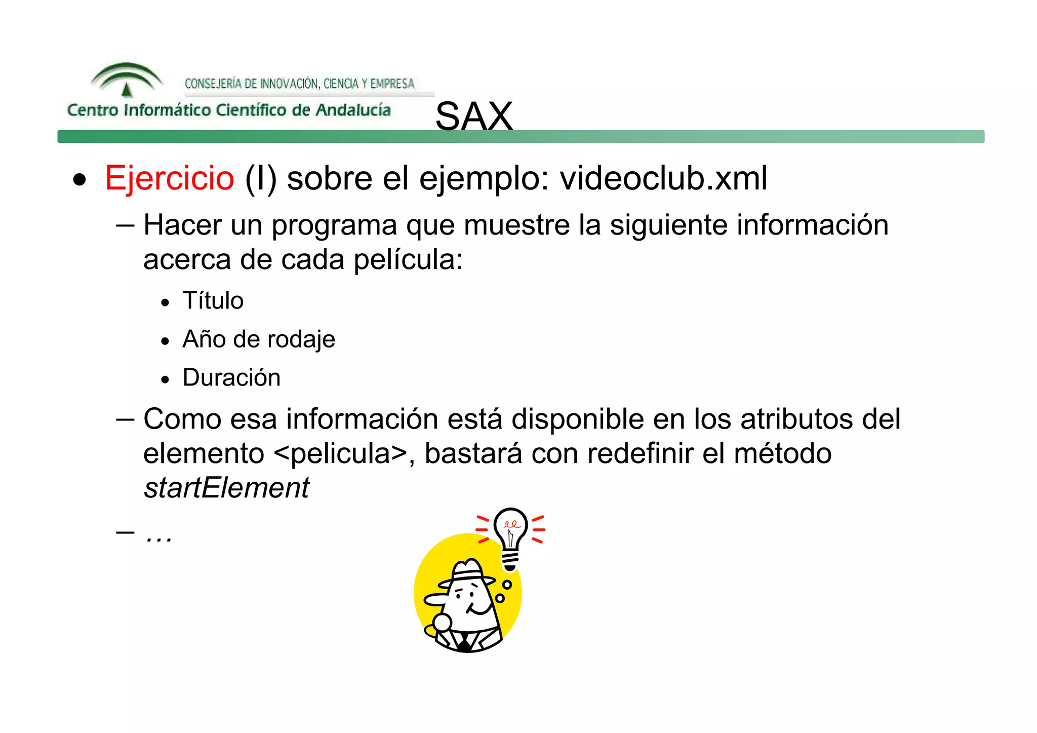SAX
• Ejercicio (I) sobre el ejemplo: videoclub.xml
   − Hacer un programa que muestre la siguiente información
     acerca de cada película:
      • Título
      • Año de rodaje
      • Duración

   − Como esa información está disponible en los atributos del
    elemento <pelicula>, bastará con redefinir el método
    startElement
   −…
 