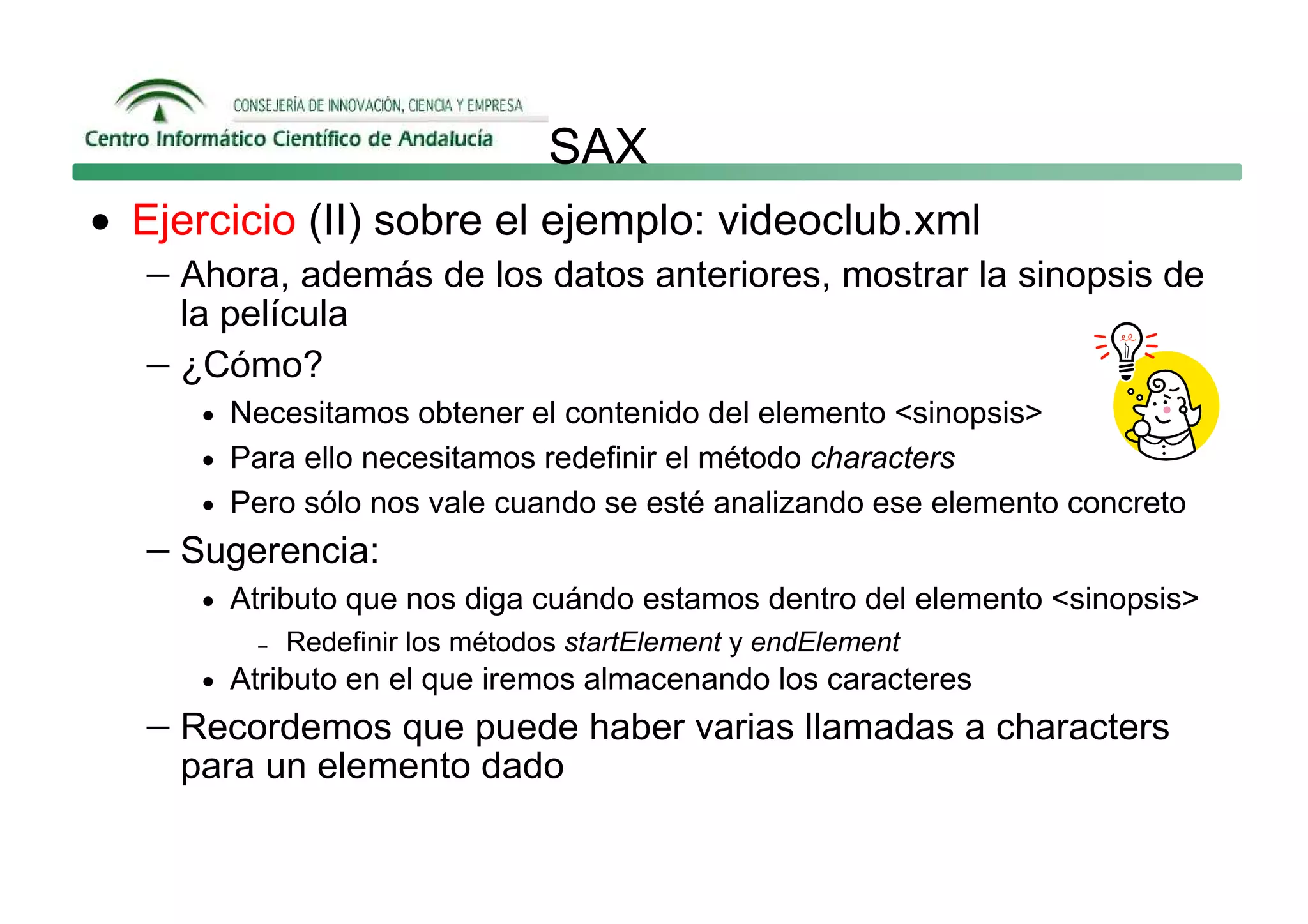 SAX
• Ejercicio (II) sobre el ejemplo: videoclub.xml
   − Ahora, además de los datos anteriores, mostrar la sinopsis de
     la película
   − ¿Cómo?
      • Necesitamos obtener el contenido del elemento <sinopsis>
      • Para ello necesitamos redefinir el método characters
      • Pero sólo nos vale cuando se esté analizando ese elemento concreto
   − Sugerencia:
      • Atributo que nos diga cuándo estamos dentro del elemento <sinopsis>
          −   Redefinir los métodos startElement y endElement
      • Atributo en el que iremos almacenando los caracteres
   − Recordemos que puede haber varias llamadas a characters
     para un elemento dado
 