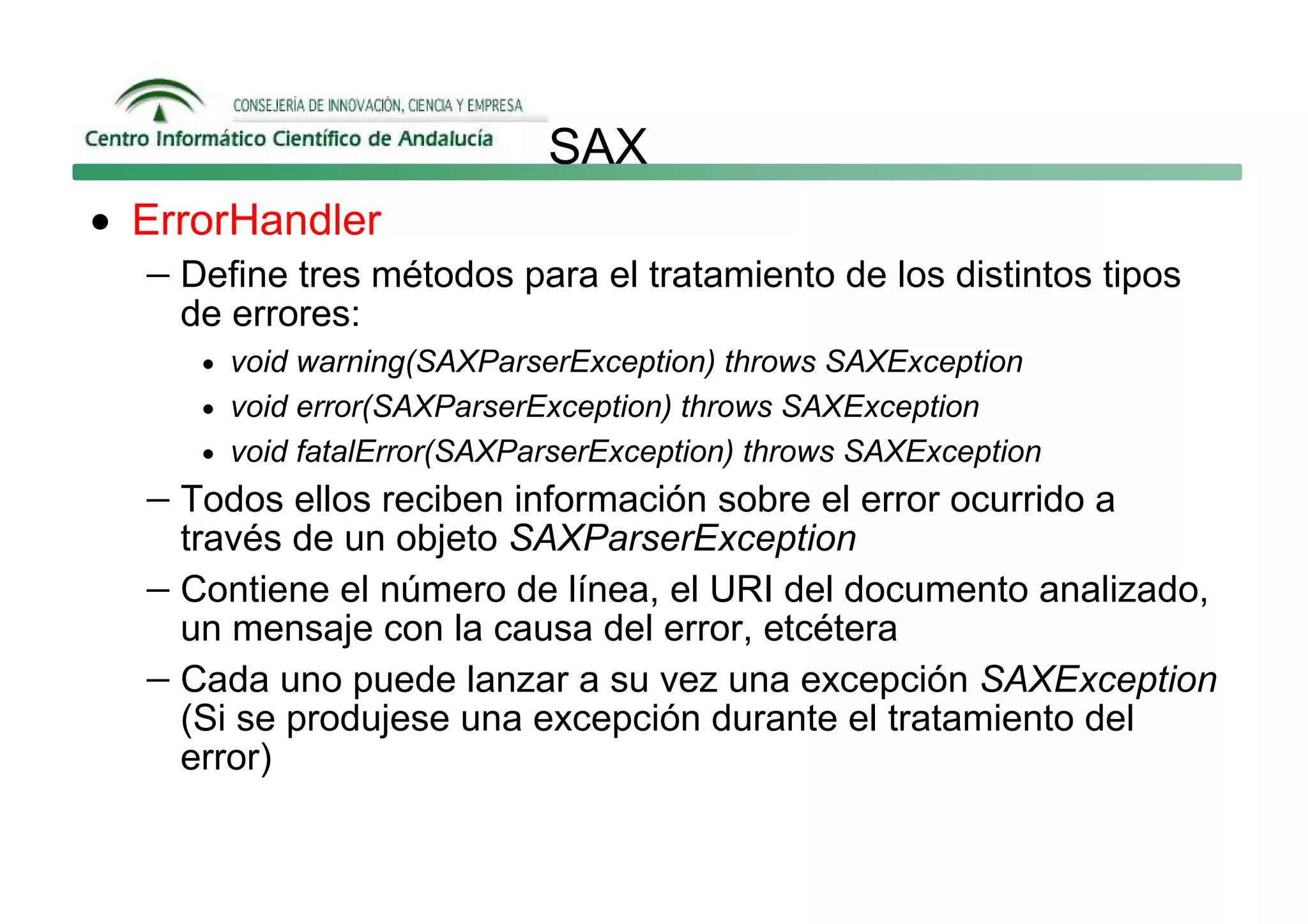 SAX
• ErrorHandler
   − Define tres métodos para el tratamiento de los distintos tipos
     de errores:
      • void warning(SAXParserException) throws SAXException
      • void error(SAXParserException) throws SAXException
      • void fatalError(SAXParserException) throws SAXException
   − Todos ellos reciben información sobre el error ocurrido a
     través de un objeto SAXParserException
   − Contiene el número de línea, el URI del documento analizado,
     un mensaje con la causa del error, etcétera
   − Cada uno puede lanzar a su vez una excepción SAXException
     (Si se produjese una excepción durante el tratamiento del
     error)
 