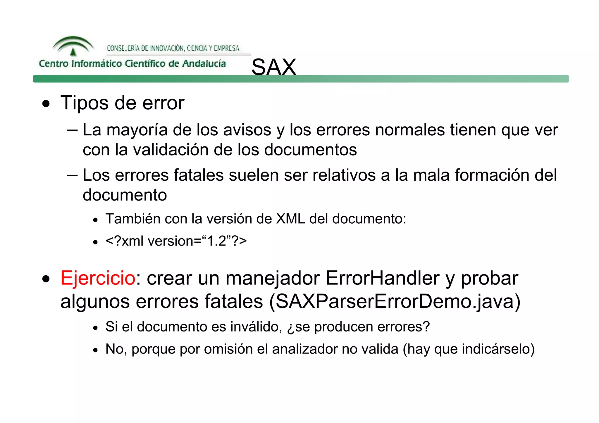 SAX
• Tipos de error
   − La mayoría de los avisos y los errores normales tienen que ver
     con la validación de los documentos
   − Los errores fatales suelen ser relativos a la mala formación del
     documento
      • También con la versión de XML del documento:
      • <?xml version=“1.2”?>


• Ejercicio: crear un manejador ErrorHandler y probar
  algunos errores fatales (SAXParserErrorDemo.java)
      • Si el documento es inválido, ¿se producen errores?
      • No, porque por omisión el analizador no valida (hay que indicárselo)
 