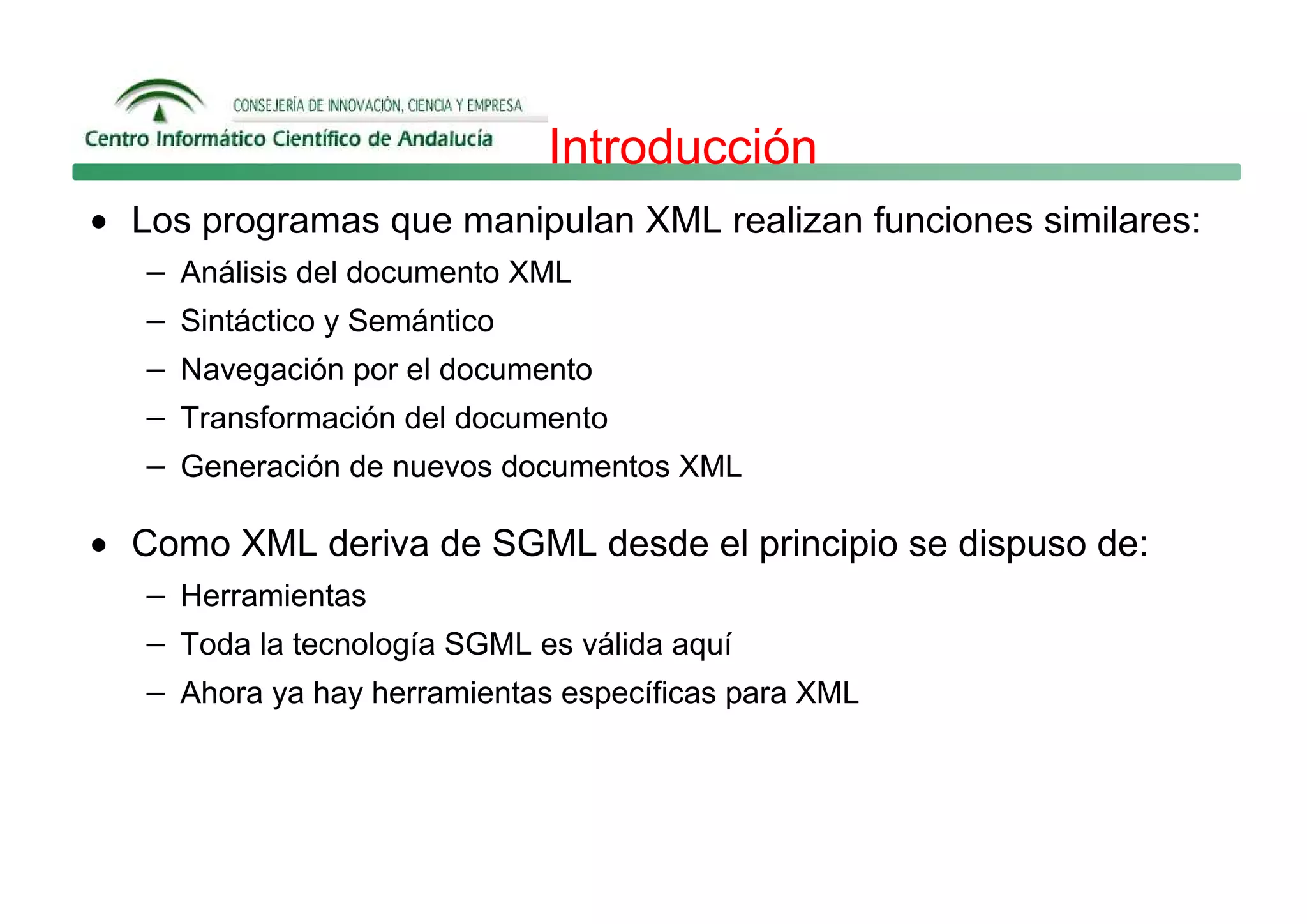 Introducción
• Los programas que manipulan XML realizan funciones similares:
   − Análisis del documento XML
   − Sintáctico y Semántico
   − Navegación por el documento
   − Transformación del documento
   − Generación de nuevos documentos XML

• Como XML deriva de SGML desde el principio se dispuso de:
   − Herramientas
   − Toda la tecnología SGML es válida aquí
   − Ahora ya hay herramientas específicas para XML
 