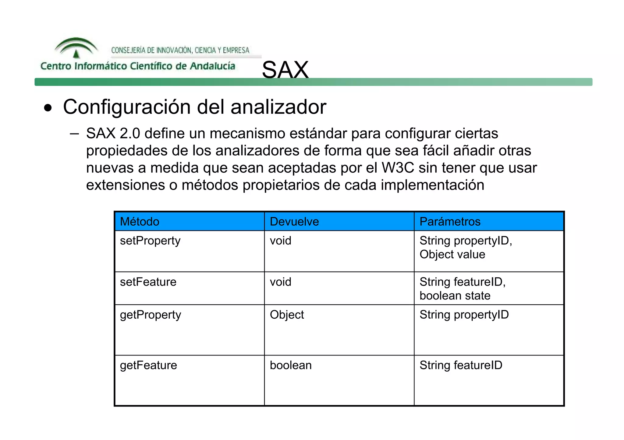 SAX
• Configuración del analizador
  − SAX 2.0 define un mecanismo estándar para configurar ciertas
    propiedades de los analizadores de forma que sea fácil añadir otras
    nuevas a medida que sean aceptadas por el W3C sin tener que usar
    extensiones o métodos propietarios de cada implementación

         Método                Devuelve              Parámetros
         setProperty           void                  String propertyID,
                                                     Object value

         setFeature            void                  String featureID,
                                                     boolean state
         getProperty           Object                String propertyID



         getFeature            boolean               String featureID
 